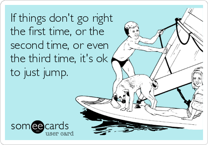 If things don't go right
the first time, or the
second time, or even
the third time, it's ok
to just jump.