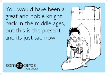 You would have been a
great and noble knight
back in the middle-ages,
but this is the present
and its just sad now