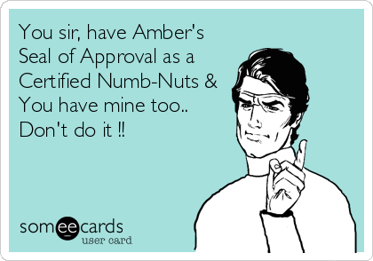 You sir, have Amber's
Seal of Approval as a
Certified Numb-Nuts &
You have mine too..
Don't do it !!