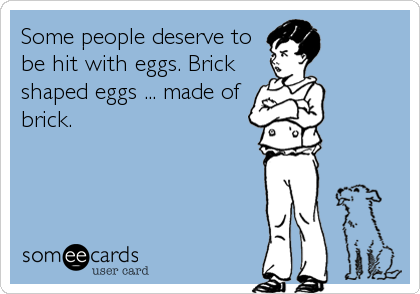 Some people deserve to
be hit with eggs. Brick
shaped eggs ... made of
brick.
