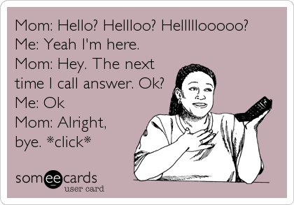 Mom: Hello? Hellloo? Helllllooooo?   
Me: Yeah I'm here.
Mom: Hey. The next
time I call answer. Ok?
Me: Ok
Mom: Alright,

