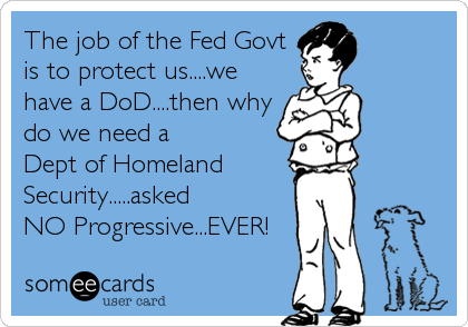 The job of the Fed Govt
is to protect us....we
have a DoD....then why
do we need a 
Dept of Homeland
Security.....asked 
NO Progressive...EVER!