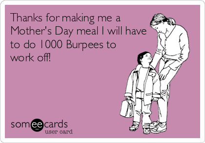 Thanks for making me a
Mother's Day meal I will have
to do 1000 Burpees to
work off!