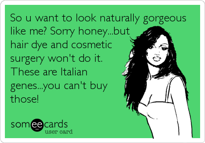 So u want to look naturally gorgeous
like me? Sorry honey...but
hair dye and cosmetic
surgery won't do it.
These are Italian
genes...you can't buy
those!