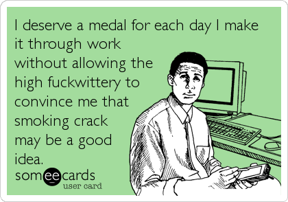 I deserve a medal for each day I make
it through work
without allowing the
high fuckwittery to
convince me that
smoking crack
may be a go