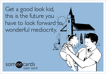 Get a good look kid, 
this is the future you
have to look forward to,
wonderful mediocrity.