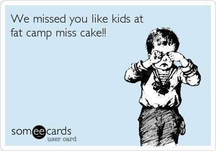 We missed you like kids at
fat camp miss cake!!
