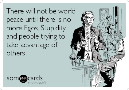 There will not be world  
peace until there is no
more Egos, Stupidity
and people trying to
take advantage of
others