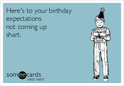 Here's to your birthday  
expectations
not coming up
shart.