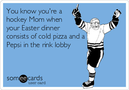 You know you're a
hockey Mom when
your Easter dinner
consists of cold pizza and a
Pepsi in the rink lobby