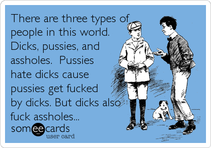 There are three types of
people in this world. 
Dicks, pussies, and
assholes.  Pussies
hate dicks cause
pussies get fucked
by dicks. But dicks also
fuck assholes...