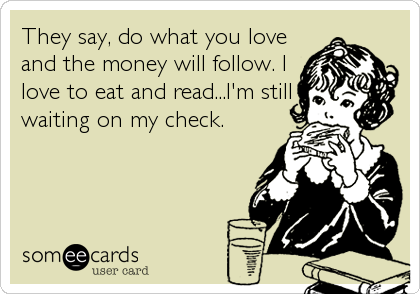 They say, do what you love
and the money will follow. I
love to eat and read...I'm still
waiting on my check.