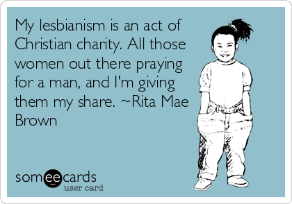 My lesbianism is an act of
Christian charity. All those
women out there praying
for a man, and I'm giving
them my share. ~Rita Mae
Brown