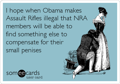 I hope when Obama makes
Assault Rifles illegal that NRA 
members will be able to
find something else to
compensate for their
small penises