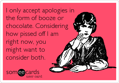 I only accept apologies in
the form of booze or
chocolate. Considering
how pissed off I am
right now, you
might want to
consider both.
