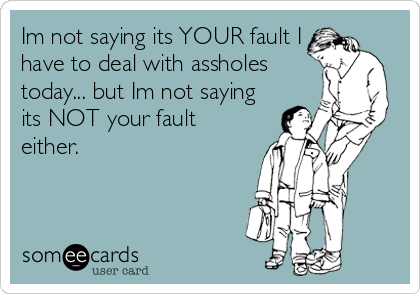 Im not saying its YOUR fault I
have to deal with assholes
today... but Im not saying
its NOT your fault
either.