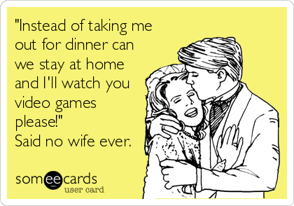 "Instead of taking me
out for dinner can
we stay at home
and I'll watch you
video games
please!" 
Said no wife ever.