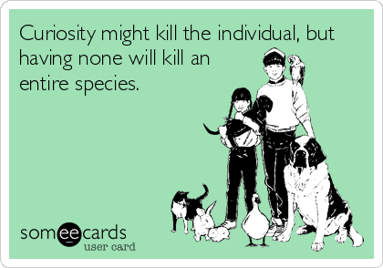 Curiosity might kill the individual, but
having none will kill an
entire species.
