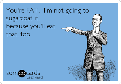 You're FAT.  I'm not going to
sugarcoat it,
because you'll eat
that, too.