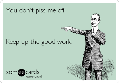 You don't piss me off. 



Keep up the good work.