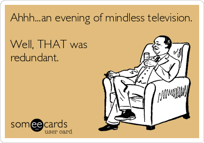 Ahhh...an evening of mindless television.

Well, THAT was
redundant.