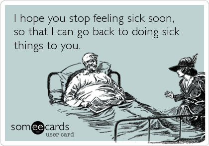  I hope you stop feeling sick soon,
 so that I can go back to doing sick
 things to you.