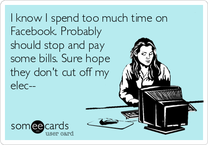 I know I spend too much time on
Facebook. Probably
should stop and pay
some bills. Sure hope
they don't cut off my
elec--