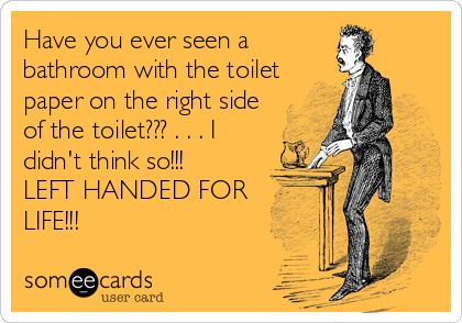 Have you ever seen a
bathroom with the toilet
paper on the right side
of the toilet??? . . . I
didn't think so!!!          
LEFT HANDED FOR
LIFE!!!