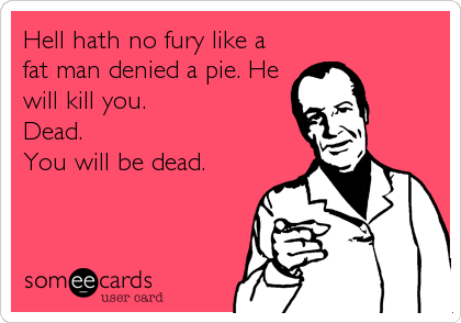 Hell hath no fury like a
fat man denied a pie. He 
will kill you.                  
Dead.                     %2