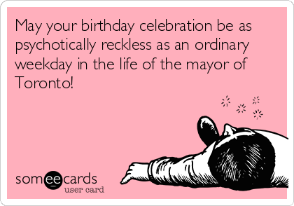 May your birthday celebration be as
psychotically reckless as an ordinary
weekday in the life of the mayor of
Toronto!