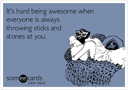 It's hard being awesome when
everyone is always
throwing sticks and
stones at you.