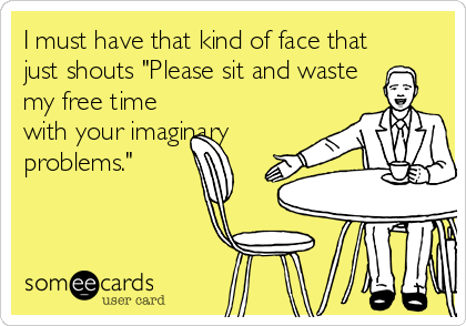 I must have that kind of face that
just shouts "Please sit and waste
my free time
with your imaginary
problems."