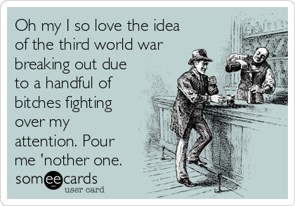Oh my I so love the idea
of the third world war
breaking out due
to a handful of
bitches fighting
over my
attention. Pour
me 'nother one.