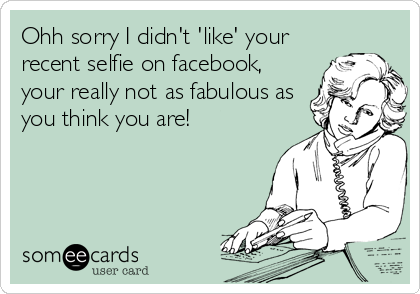 Ohh sorry I didn't 'like' your
recent selfie on facebook,
your really not as fabulous as
you think you are!