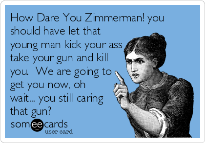 How Dare You Zimmerman! you
should have let that
young man kick your ass
take your gun and kill
you.  We are going to
get you now, oh
wait... you still caring
that gun?