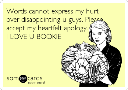 Words cannot express my hurt
over disappointing u guys. Please
accept my heartfelt apology. 
I LOVE U BOOKIE