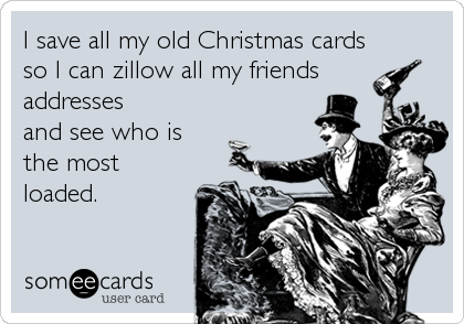 I save all my old Christmas cards
so I can zillow all my friends
addresses
and see who is
the most
loaded.