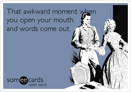 That awkward moment when
you open your mouth
and words come out.