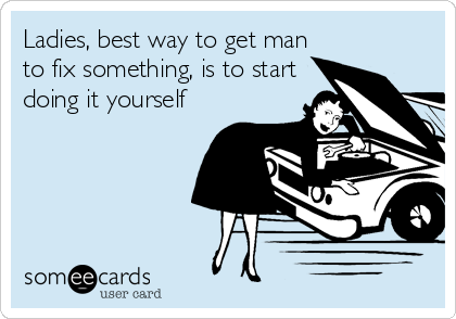 Ladies, best way to get man
to fix something, is to start
doing it yourself