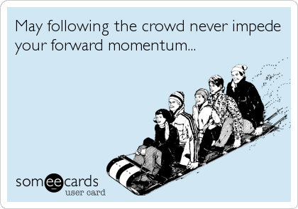 May following the crowd never impede
your forward momentum...