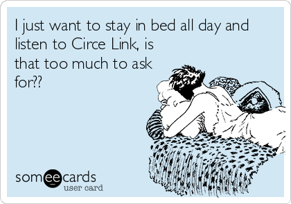 I just want to stay in bed all day and
listen to Circe Link, is
that too much to ask
for??