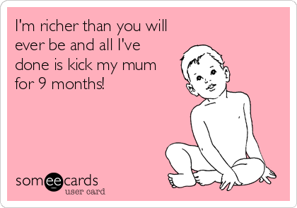 I'm richer than you will
ever be and all I've
done is kick my mum
for 9 months!