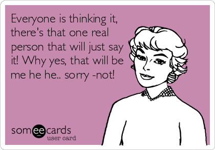 Everyone is thinking it,
there's that one real 
person that will just say 
it! Why yes, that will be 
me he he.. sorry -not!