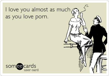 I love you almost as much
as you love porn.