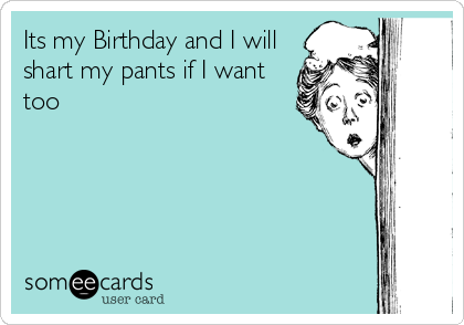 Its my Birthday and I will
shart my pants if I want
too