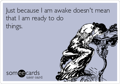 Just because I am awake doesn't mean
that I am ready to do
things.