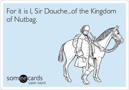 For it is I, Sir Douche...of the Kingdom
of Nutbag.