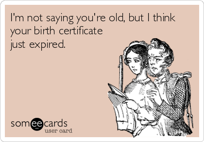 I'm not saying you're old, but I think
your birth certificate
just expired.