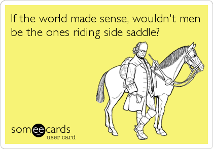 If the world made sense, wouldn't men
be the ones riding side saddle?