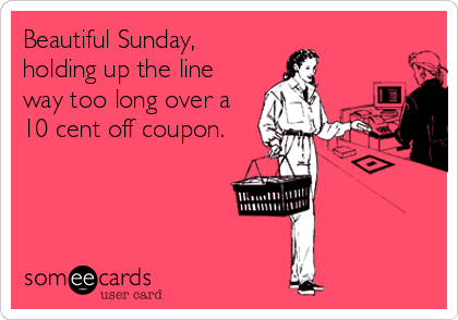 Beautiful Sunday,
holding up the line
way too long over a
10 cent off coupon.